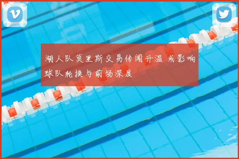 湖人队莫里斯交易传闻升温 或影响球队轮换与前场深度