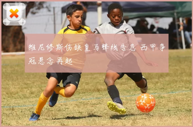 维尼修斯伤缺皇马锋线告急 西甲争冠悬念再起