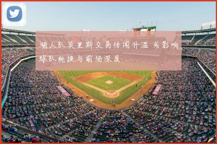 湖人队莫里斯交易传闻升温 或影响球队轮换与前场深度