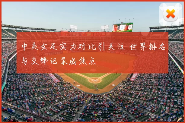 中美女足实力对比引关注 世界排名与交锋记录成焦点