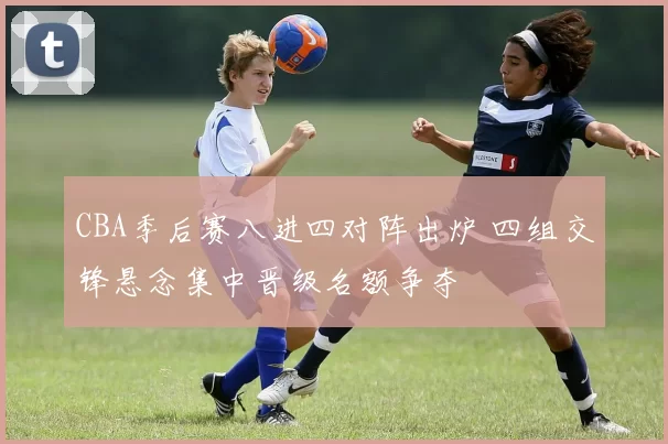 CBA季后赛八进四对阵出炉 四组交锋悬念集中晋级名额争夺