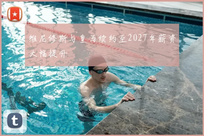维尼修斯与皇马续约至2027年薪资大幅提升