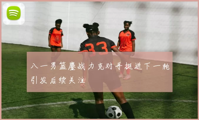 八一男篮鏖战力克对手挺进下一轮引发后续关注