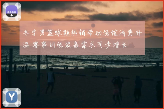 冬季男篮球鞋热销带动场馆消费升温 赛事训练装备需求同步增长