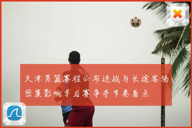天津男篮赛程公布连战与长途客场密集影响季后赛争夺节奏看点