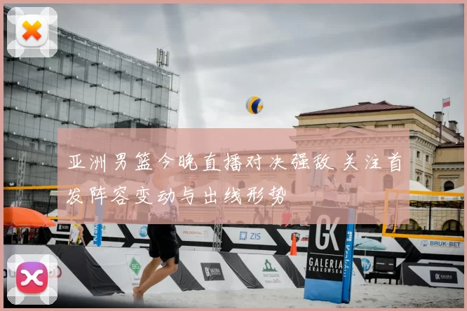 亚洲男篮今晚直播对决强敌 关注首发阵容变动与出线形势