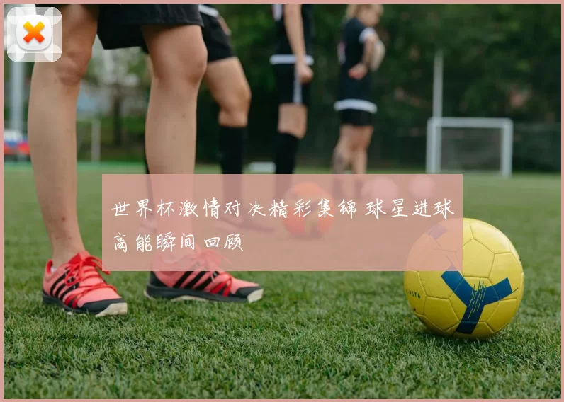 世界杯激情对决精彩集锦 球星进球高能瞬间回顾