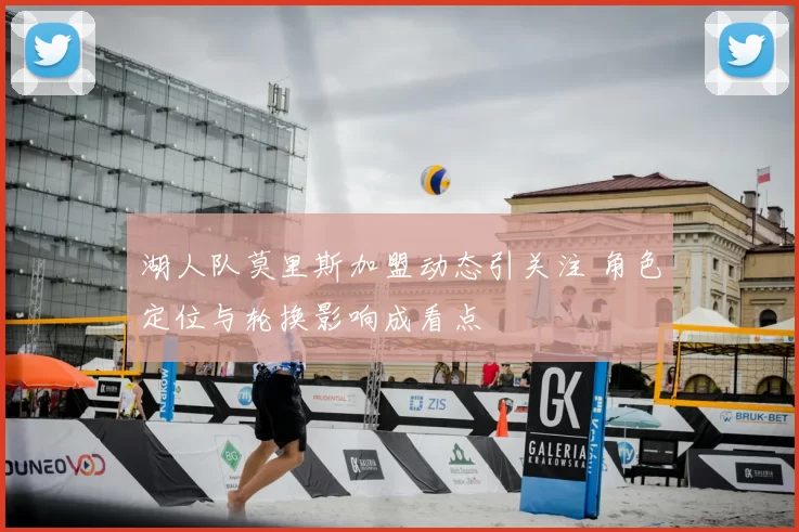 湖人队莫里斯加盟动态引关注 角色定位与轮换影响成看点