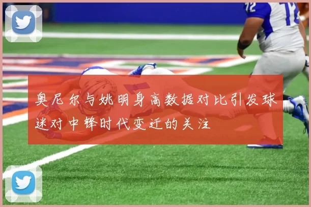 奥尼尔与姚明身高数据对比引发球迷对中锋时代变迁的关注