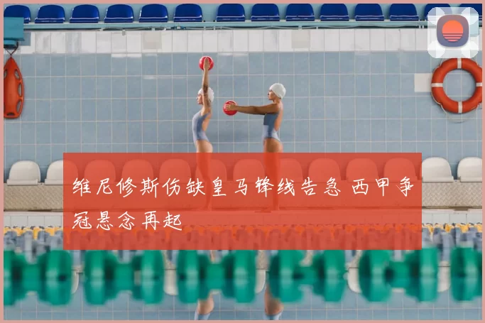 维尼修斯伤缺皇马锋线告急 西甲争冠悬念再起