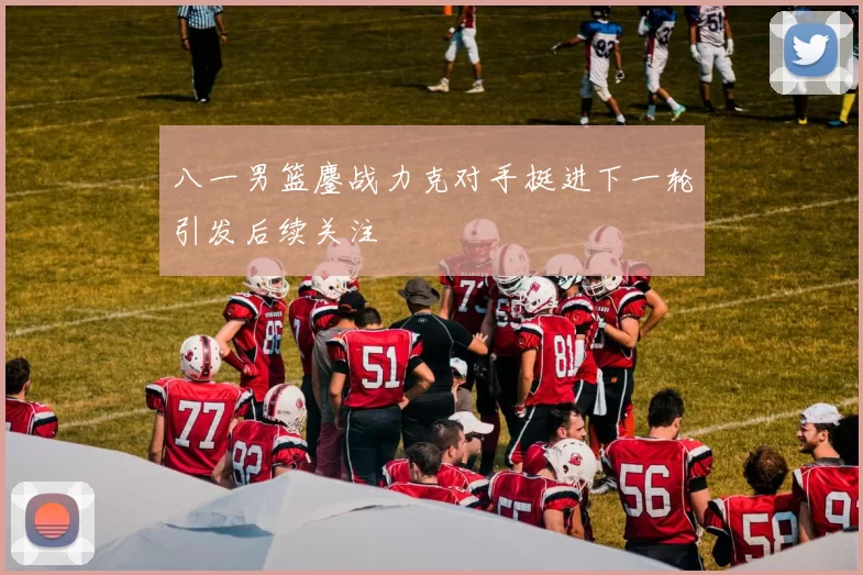 八一男篮鏖战力克对手挺进下一轮引发后续关注