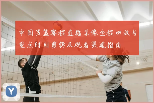 中国男篮赛程直播录像全程回放与重点时刻剪辑及观看渠道指南
