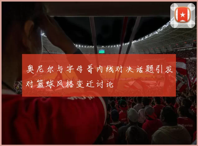 奥尼尔与字母哥内线对决话题引发对篮球风格变迁讨论