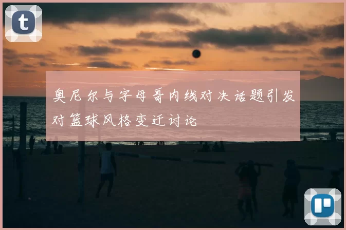 奥尼尔与字母哥内线对决话题引发对篮球风格变迁讨论