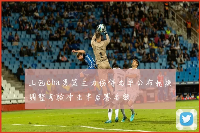 山西cba男篮主力伤停名单公布轮换调整考验冲击季后赛名额