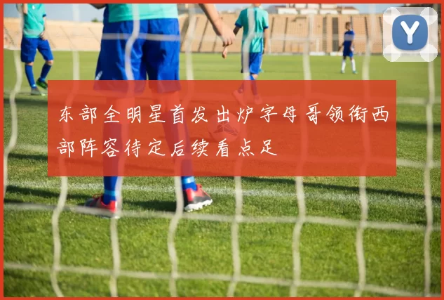 东部全明星首发出炉字母哥领衔西部阵容待定后续看点足