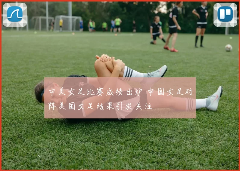 中美女足比赛成绩出炉 中国女足对阵美国女足结果引发关注