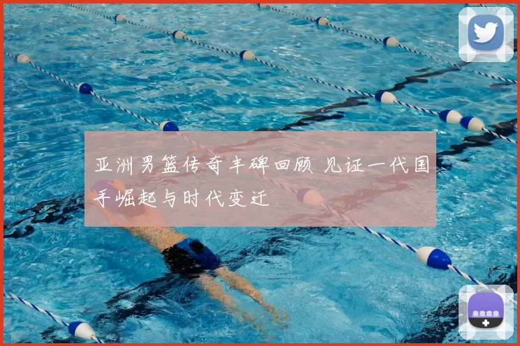 亚洲男篮传奇丰碑回顾 见证一代国手崛起与时代变迁