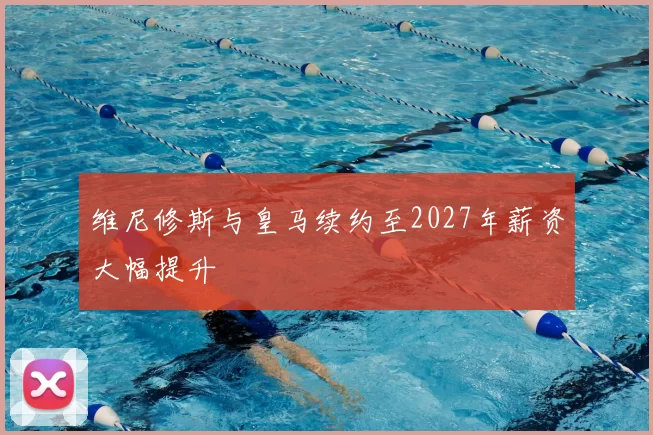 维尼修斯与皇马续约至2027年薪资大幅提升