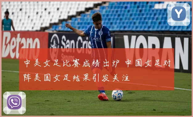 中美女足比赛成绩出炉 中国女足对阵美国女足结果引发关注