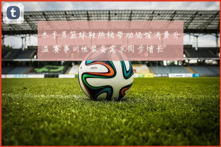 冬季男篮球鞋热销带动场馆消费升温 赛事训练装备需求同步增长