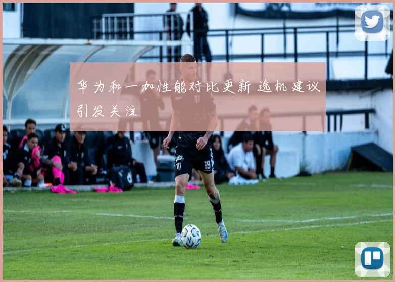华为和一加性能对比更新 选机建议引发关注
