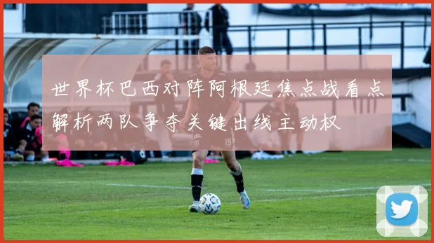 世界杯巴西对阵阿根廷焦点战看点解析两队争夺关键出线主动权