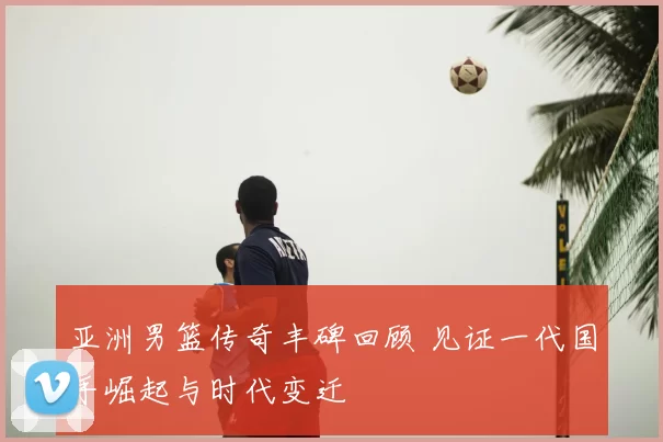 亚洲男篮传奇丰碑回顾 见证一代国手崛起与时代变迁