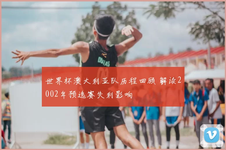 世界杯澳大利亚队历程回顾 解读2002年预选赛失利影响