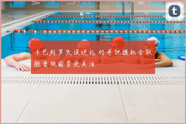 卡巴列罗失误送礼 对手把握机会取胜晋级前景受关注