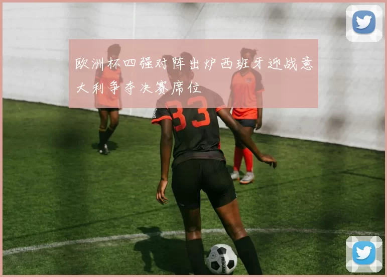 欧洲杯四强对阵出炉西班牙迎战意大利争夺决赛席位