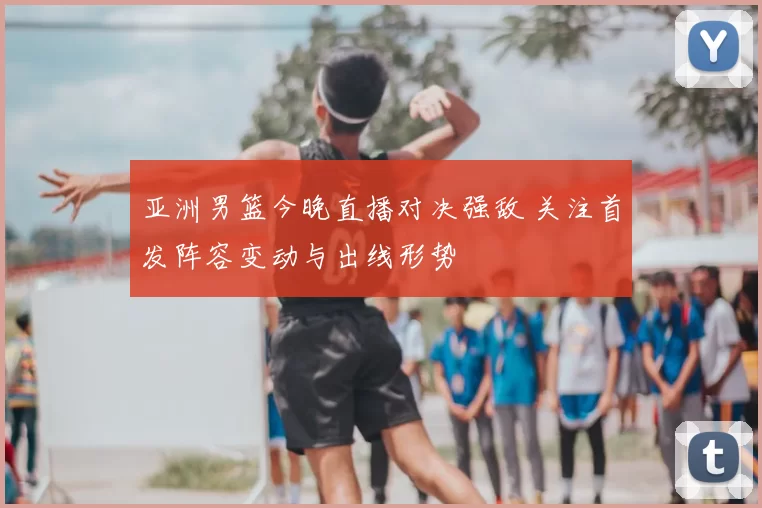 亚洲男篮今晚直播对决强敌 关注首发阵容变动与出线形势